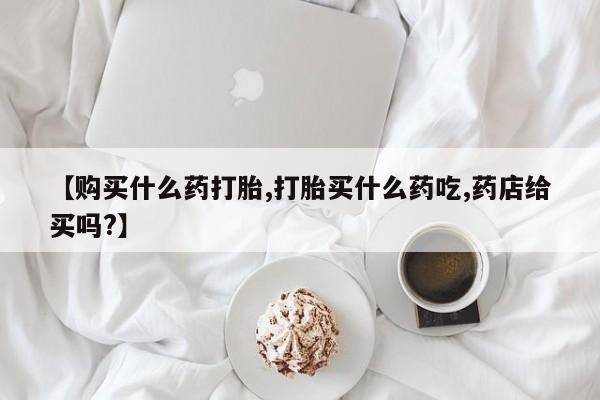 药流药微信【购买什么药打胎,打胎买什么药吃,药店给买吗?】