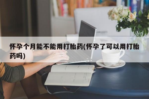 药流药微信怀孕个月能不能用打胎药(怀孕了可以用打胎药吗)