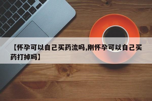 药流药微信【怀孕可以自己买药流吗,刚怀孕可以自己买药打掉吗】