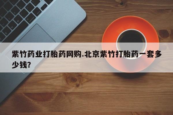 药流药微信紫竹药业打胎药网购.北京紫竹打胎药一套多少钱？